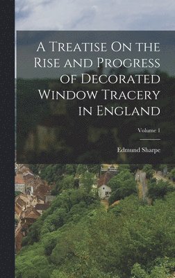 A Treatise On the Rise and Progress of Decorated Window Tracery in England; Volume 1 1