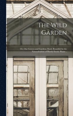 The Wild Garden; or, Our Groves and Gardens Made Beautiful by the Naturalisation of Hardy Exotic Plants .. 1