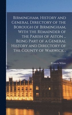 Birmingham. History and General Directory of the Borough of Birmingham, With the Remainder of the Parish of Aston ... Being Part of a General History and Directory of the County of Warwick ..