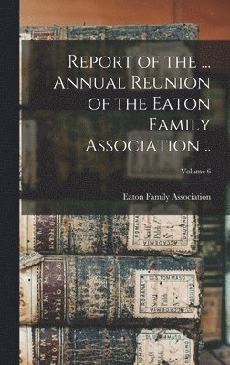 bokomslag Report of the ... Annual Reunion of the Eaton Family Association ..; Volume 6