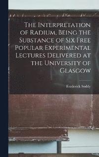 bokomslag The Interpretation of Radium, Being the Substance of six Free Popular Experimental Lectures Delivered at the University of Glasgow