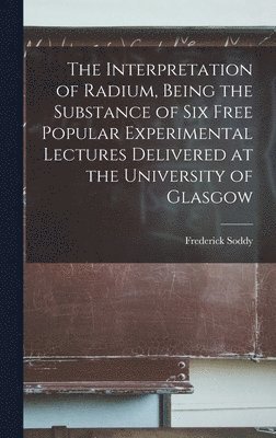 Interpretation of Radium, Being the Substance of six Free Popular Experimental Lectures Delivered at the University of Glasgow