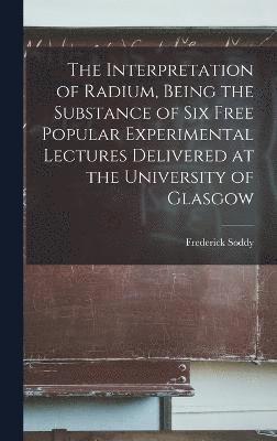The Interpretation of Radium, Being the Substance of six Free Popular Experimental Lectures Delivered at the University of Glasgow 1