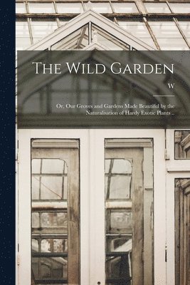 The Wild Garden; or, Our Groves and Gardens Made Beautiful by the Naturalisation of Hardy Exotic Plants .. 1