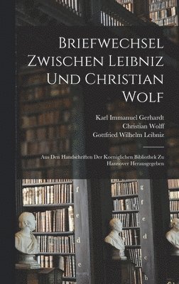 Briefwechsel Zwischen Leibniz und Christian Wolf; aus den Handschriften der Koeniglichen Bibliothek zu Hannover Herausgegeben 1