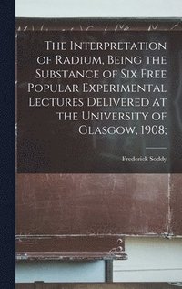 bokomslag The Interpretation of Radium, Being the Substance of six Free Popular Experimental Lectures Delivered at the University of Glasgow, 1908;