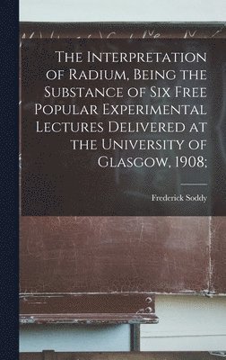 bokomslag The Interpretation of Radium, Being the Substance of six Free Popular Experimental Lectures Delivered at the University of Glasgow, 1908;