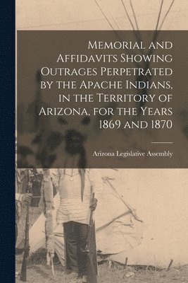 Memorial and Affidavits Showing Outrages Perpetrated by the Apache Indians, in the Territory of Arizona, for the Years 1869 and 1870 1