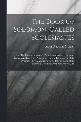 bokomslag Book of Solomon, Called Ecclesiastes; or, The Preacher, metrically Paraphrased and Accompanied With an Analysis of the Argument, Being a Retranslation of the Original Hebrew, According to the Inter...