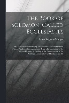 The Book of Solomon, Called Ecclesiastes; or, The Preacher, metrically Paraphrased and Accompanied With an Analysis of the Argument, Being a Retranslation of the Original Hebrew, According to the 1