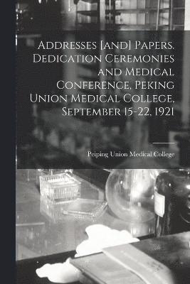 Addresses [and] Papers. Dedication Ceremonies and Medical Conference, Peking Union Medical College, September 15-22, 1921 1