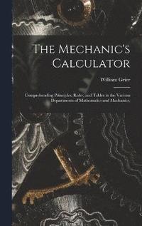 bokomslag The Mechanic's Calculator; Comprehending Principles, Rules, and Tables in the Various Departments of Mathematics and Machanics;