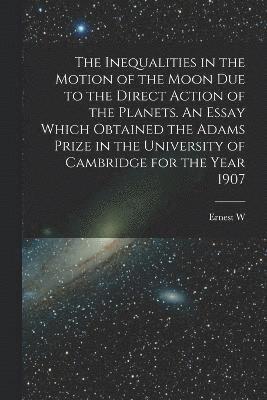 The Inequalities in the Motion of the Moon due to the Direct Action of the Planets. An Essay Which Obtained the Adams Prize in the University of Cambridge for the Year 1907 1