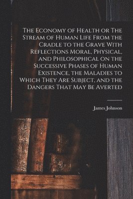 James Johnson - Economy of Health or The Stream of Human Life From the Cradle to the Grave With Reflections Moral, Physical, and Philosophical on the Successive Phases of Human Existence, the Maladies to Which They are Subject, and the Dangers That may be Averted, Häftad