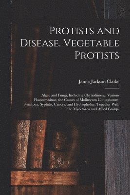 Protists and Disease. Vegetable Protists; Algae and Fungi, Including Chytridiineae; Various Plassomyxinae, the Causes of Molluscum Contagiosum, Smallpox, Syphilis, Cancer, and Hydrophobia; Together 1