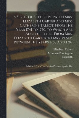 A Series of Letters Between Mrs. Elizabeth Carter and Miss Catherine Talbot, From The Year 1741 to 1770. To Which are Added, Letters From Mrs. Elizabeth Carter to Mrs. Vesey, Between The Years 1763 1
