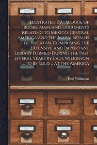 bokomslag Illustrated Catalogue of Books, Maps and Documents Relating to Mexico, Central America and the Maya Indians of Yucatan, Comprising the Extensive and Important Library Formed During the Past Several...