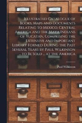 Illustrated Catalogue of Books, Maps and Documents Relating to Mexico, Central America and the Maya Indians of Yucatan, Comprising the Extensive and Important Library Formed During the Past Several 1