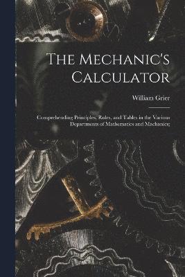 bokomslag Mechanic's Calculator; Comprehending Principles, Rules, and Tables in the Various Departments of Mathematics and Machanics;