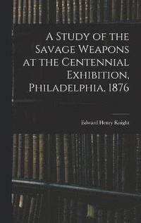 bokomslag A Study of the Savage Weapons at the Centennial Exhibition, Philadelphia, 1876