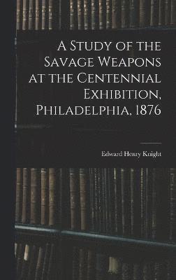 A Study of the Savage Weapons at the Centennial Exhibition, Philadelphia, 1876 1