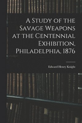 A Study of the Savage Weapons at the Centennial Exhibition, Philadelphia, 1876 1