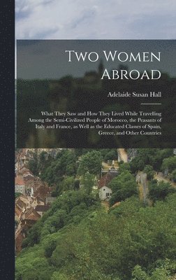 Two Women Abroad; What They saw and how They Lived While Travelling Among the Semi-civilized People of Morocco, the Peasants of Italy and France, as Well as the Educated Classes of Spain, Greece, and 1
