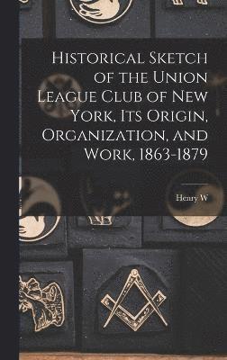 Historical Sketch of the Union League Club of New York, its Origin, Organization, and Work, 1863-1879 1