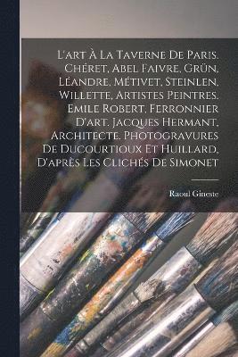 L'art  la Taverne de Paris. Chret, Abel Faivre, Grn, Landre, Mtivet, Steinlen, Willette, artistes peintres. Emile Robert, ferronnier d'art. Jacques Hermant, architecte. Photogravures de 1