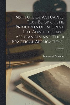 bokomslag Institute of Actuaries' Text-book of the Principles of Interest, Life Annuities, and Assurances, and Their Practical Application ..; Volume 1