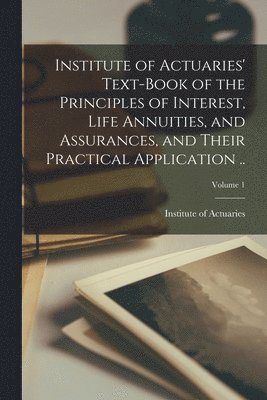 Institute of Actuaries' Text-book of the Principles of Interest, Life Annuities, and Assurances, and Their Practical Application ..; Volume 1
