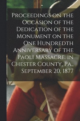 Proceedings on the Occasion of the Dedication of the Monument on the one Hundredth Anniversary of the Paoli Massacre, in Chester County, Pa., September 20, 1877