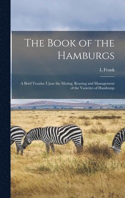 Book of the Hamburgs; a Brief Treatise Upon the Mating, Rearing and Management of the Varieties of Hamburgs