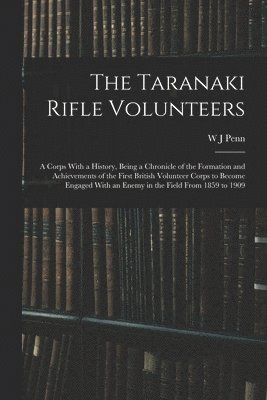 W J Penn, W. J. Penn - Taranaki Rifle Volunteers; a Corps With a History, Being a Chronicle of the Formation and Achievements of the First British Volunteer Corps to Become Engaged With an Enemy in the Field From 1859 to 1909, Häftad