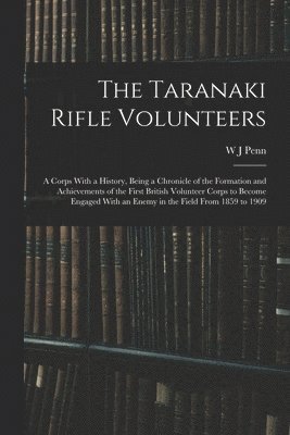 The Taranaki Rifle Volunteers; a Corps With a History, Being a Chronicle of the Formation and Achievements of the First British Volunteer Corps to Become Engaged With an Enemy in the Field From 1859 1