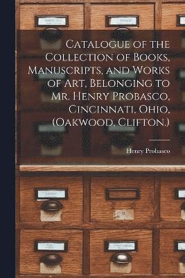 Catalogue of the Collection of Books, Manuscripts, and Works of art, Belonging to Mr. Henry Probasco, Cincinnati, Ohio, (Oakwood, Clifton.) 1