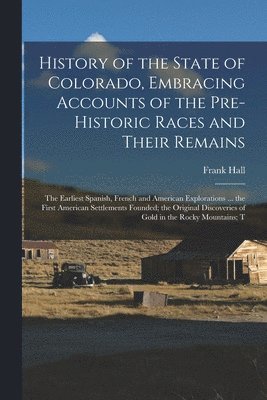 Frank Hall - History of the State of Colorado, Embracing Accounts of the Pre-historic Races and Their Remains; the Earliest Spanish, French and American Explorations ... the First American Settlements Founded; the Original Discoveries of Gold in the Rocky Mountains; T, Häftad