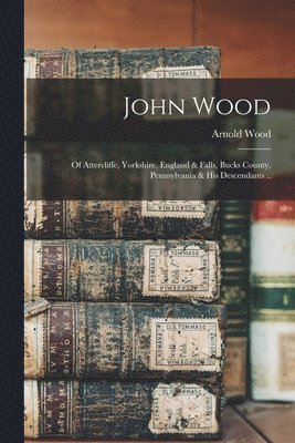 John Wood; of Attercliffe, Yorkshire, England & Falls, Bucks County, Pennsylvania & his Descendants .. 1