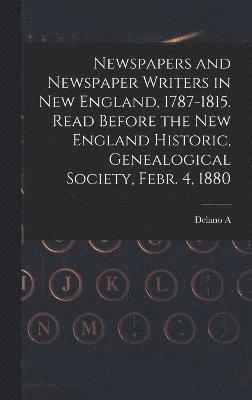 Newspapers and Newspaper Writers in New England, 1787-1815. Read Before the New England Historic, Genealogical Society, Febr. 4, 1880 1