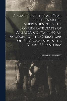 A Memoir of the Last Year of the war for Independence, in the Confederate States of America, Containing an Account of the Operations of his Commands in the Years 1864 and 1865 1