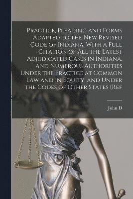 Practice, Pleading and Forms Adapted to the new Revised Code of Indiana, With a Full Citation of all the Latest Adjudicated Cases in Indiana, and Numerous Authorities Under the Practice at Common law 1