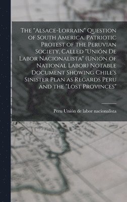 "Alsace-Lorrain" Question of South America. Patriotic Protest of the Peruvian Society, Called "Unión de Labor Nacionalista" (Union of National Labor) Notable Document Showing Chile's Sinister Plan ... 1