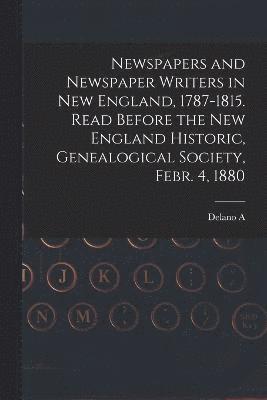 Newspapers and Newspaper Writers in New England, 1787-1815. Read Before the New England Historic, Genealogical Society, Febr. 4, 1880 1