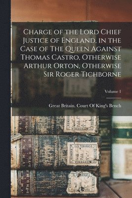 Great Britain Court of King's Bench - Charge of the Lord Chief Justice of England, in the Case of The Queen Against Thomas Castro, Otherwise Arthur Orton, Otherwise Sir Roger Tichborne; Volume 1, Häftad