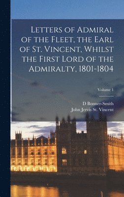 Letters of Admiral of the Fleet, the Earl of St. Vincent, Whilst the First Lord of the Admiralty, 1801-1804; Volume 1