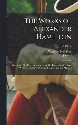 bokomslag The Works of Alexander Hamilton; Containing his Correspondence, and his Political and Official Writings, Exclusive of the Federalist, Civil and Military; Volume 2