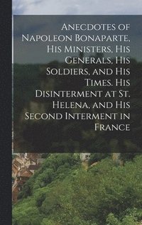 bokomslag Anecdotes of Napoleon Bonaparte, his Ministers, his Generals, his Soldiers, and his Times. His Disinterment at St. Helena, and his Second Interment in France