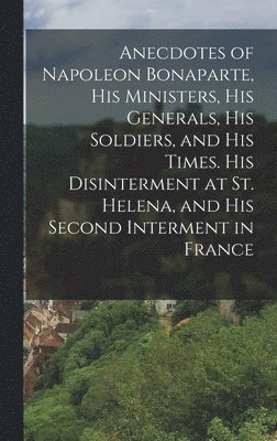 Anecdotes of Napoleon Bonaparte, his Ministers, his Generals, his Soldiers, and his Times. His Disinterment at St. Helena, and his Second Interment in France 1