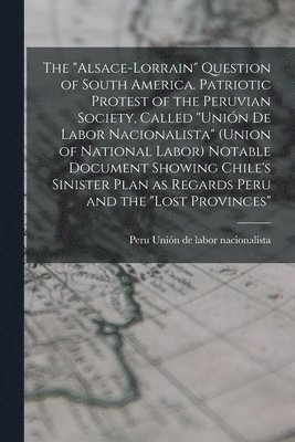 "Alsace-Lorrain" Question of South America. Patriotic Protest of the Peruvian Society, Called "Unión de Labor Nacionalista" (Union of National Labor) Notable Document Showing Chile's Sinister Plan ... 1