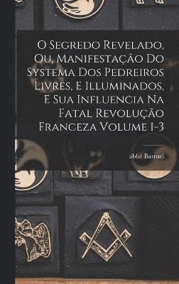 O segredo revelado, ou, Manifestação do systema dos pedreiros livres, e illuminados, e sua influencia na fatal revolução franceza Volume 1-3
